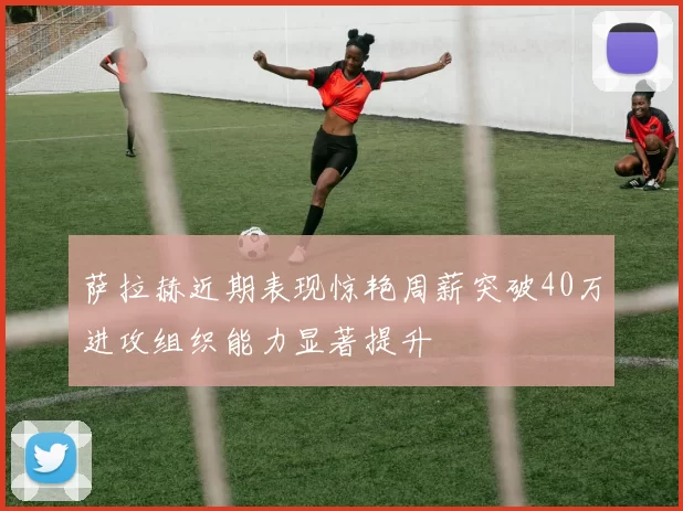 萨拉赫近期表现惊艳周薪突破40万进攻组织能力显著提升