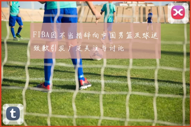 FIBA因不当措辞向中国男篮及球迷致歉引发广泛关注与讨论