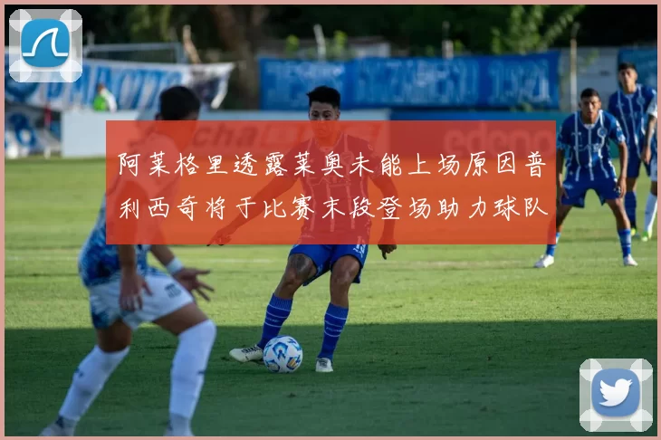 阿莱格里透露莱奥未能上场原因普利西奇将于比赛末段登场助力球队