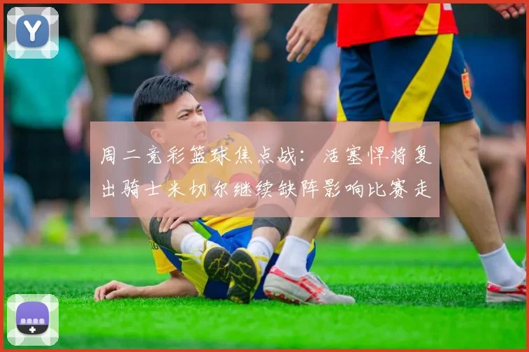 周二竞彩篮球焦点战：活塞悍将复出骑士米切尔继续缺阵影响比赛走势