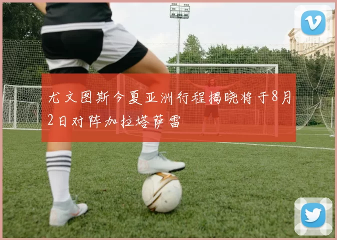 尤文图斯今夏亚洲行程揭晓将于8月2日对阵加拉塔萨雷