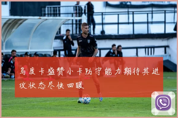 乌度卡盛赞小卡防守能力期待其进攻状态尽快回暖