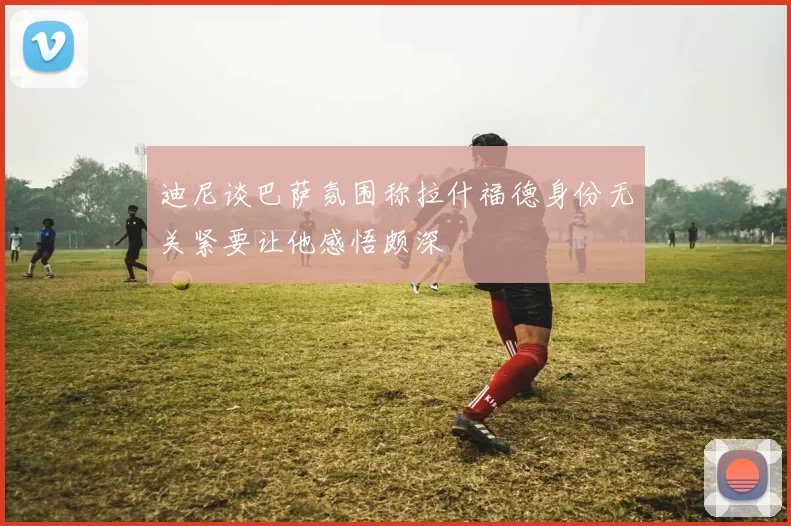 迪尼谈巴萨氛围称拉什福德身份无关紧要让他感悟颇深