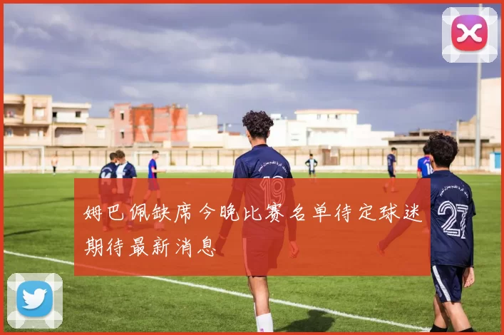 姆巴佩缺席今晚比赛名单待定球迷期待最新消息