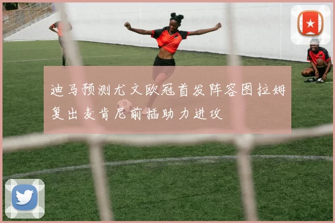 迪马预测尤文欧冠首发阵容图拉姆复出麦肯尼前插助力进攻