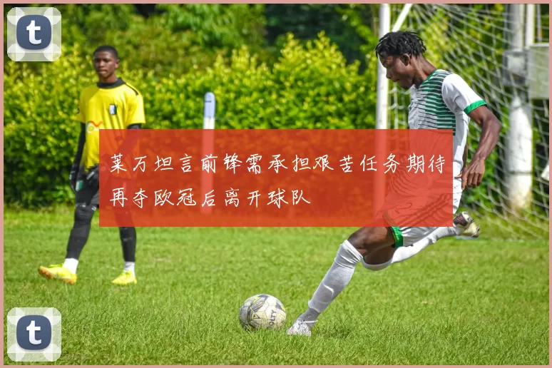 莱万坦言前锋需承担艰苦任务期待再夺欧冠后离开球队