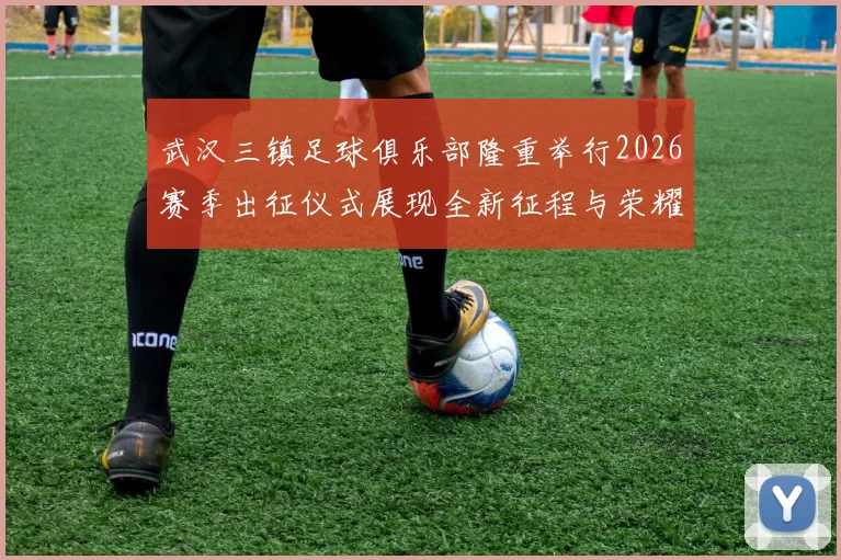 武汉三镇足球俱乐部隆重举行2026赛季出征仪式展现全新征程与荣耀追求