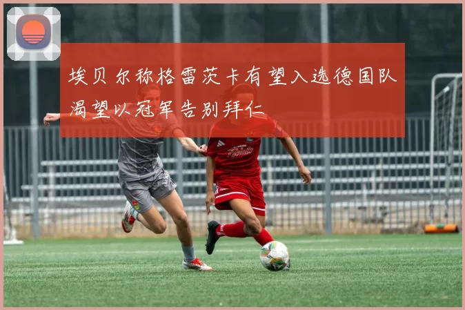 埃贝尔称格雷茨卡有望入选德国队渴望以冠军告别拜仁