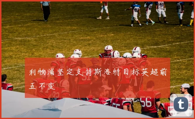 利物浦坚定支持斯洛特目标英超前五不变