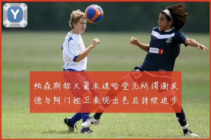 帕森斯称火箭未追哈登无所谓谢泼德与阿门控卫表现出色且持续进步