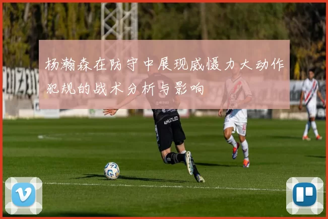 杨瀚森在防守中展现威慑力大动作犯规的战术分析与影响