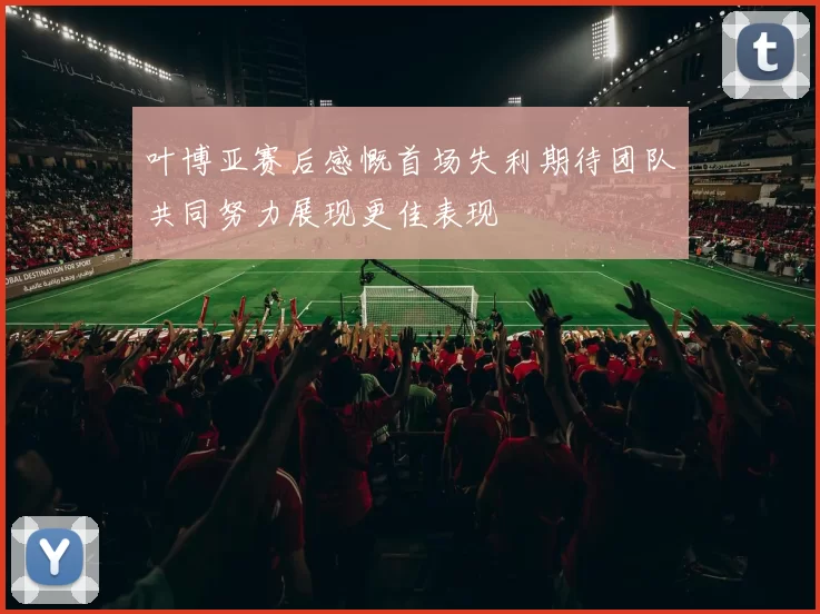 叶博亚赛后感慨首场失利期待团队共同努力展现更佳表现