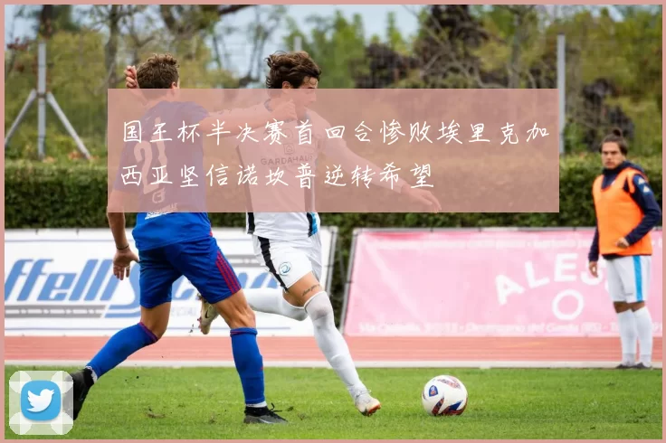 国王杯半决赛首回合惨败埃里克加西亚坚信诺坎普逆转希望
