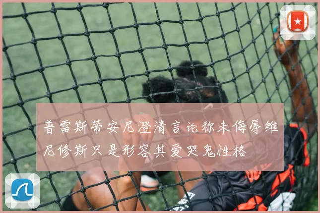 普雷斯蒂安尼澄清言论称未侮辱维尼修斯只是形容其爱哭鬼性格