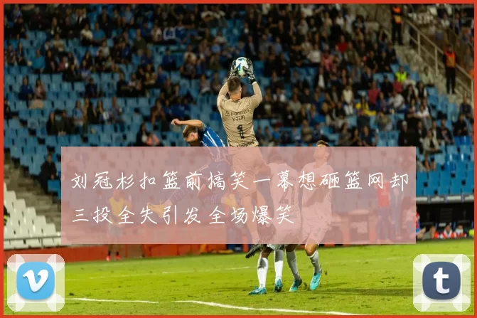 刘冠杉扣篮前搞笑一幕想砸篮网却三投全失引发全场爆笑
