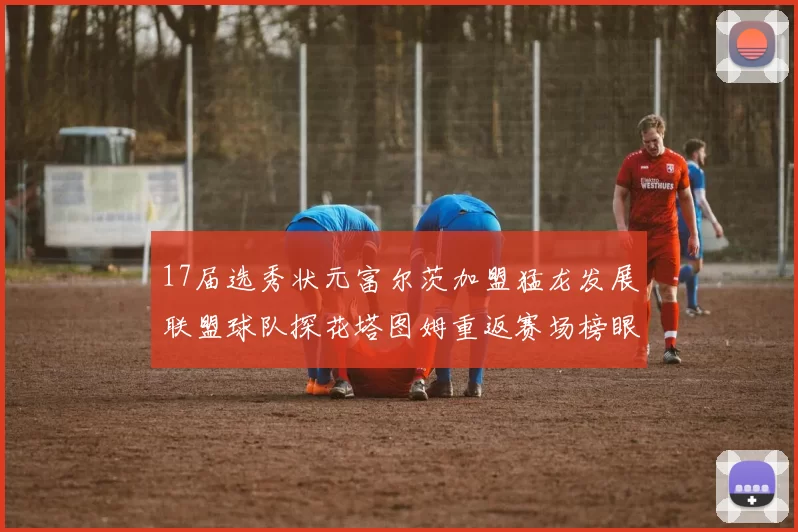 17届选秀状元富尔茨加盟猛龙发展联盟球队探花塔图姆重返赛场榜眼球员无球可打
