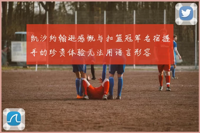 凯沙约翰逊感慨与扣篮冠军名宿握手的珍贵体验无法用语言形容