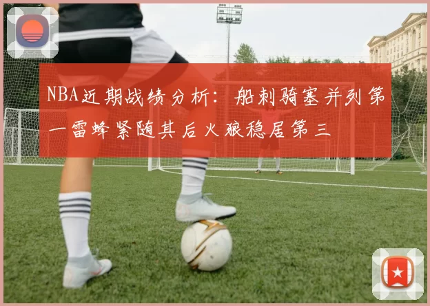 NBA近期战绩分析：船刺骑塞并列第一雷蜂紧随其后火狼稳居第三