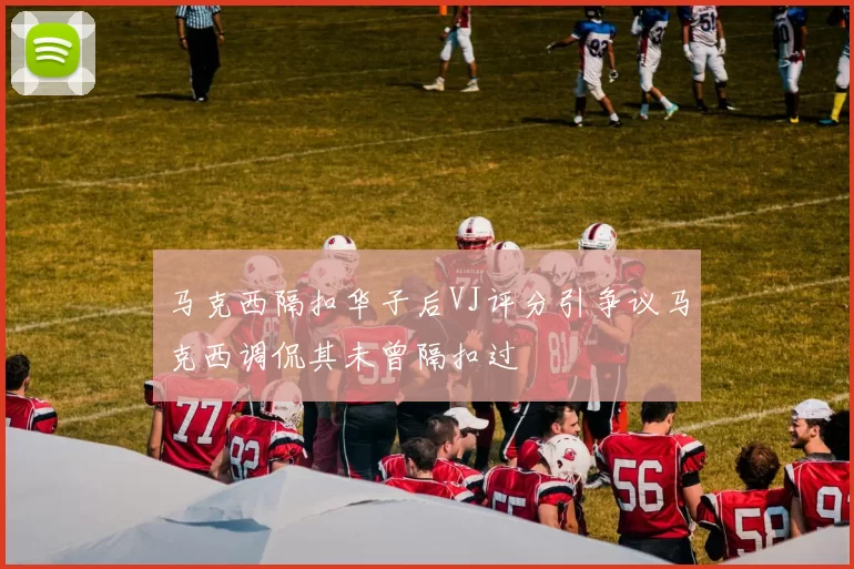 马克西隔扣华子后VJ评分引争议马克西调侃其未曾隔扣过