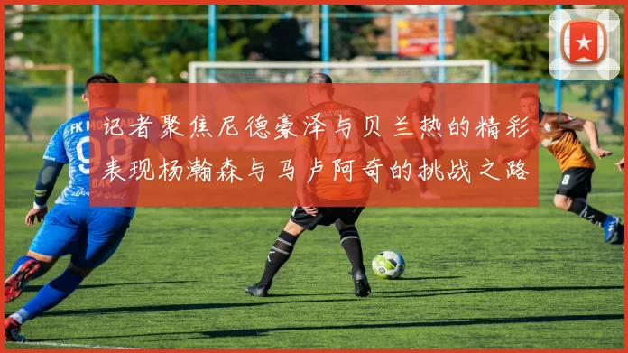 记者聚焦尼德豪泽与贝兰热的精彩表现杨瀚森与马卢阿奇的挑战之路依旧艰难